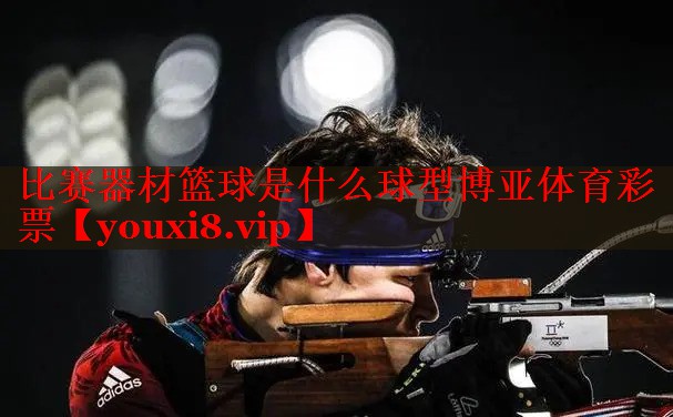 比赛器材篮球是什么球型博亚体育彩票