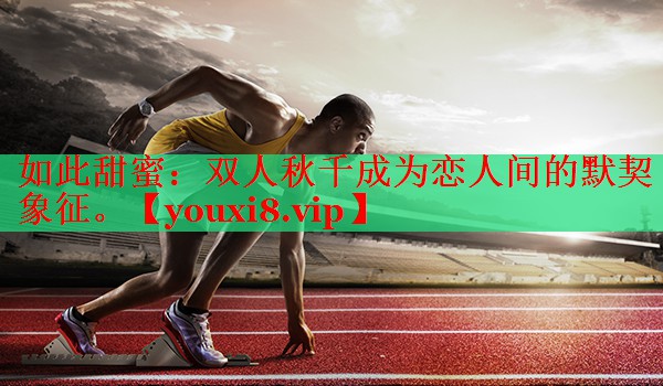 如此甜蜜：双人秋千成为恋人间的默契象征。