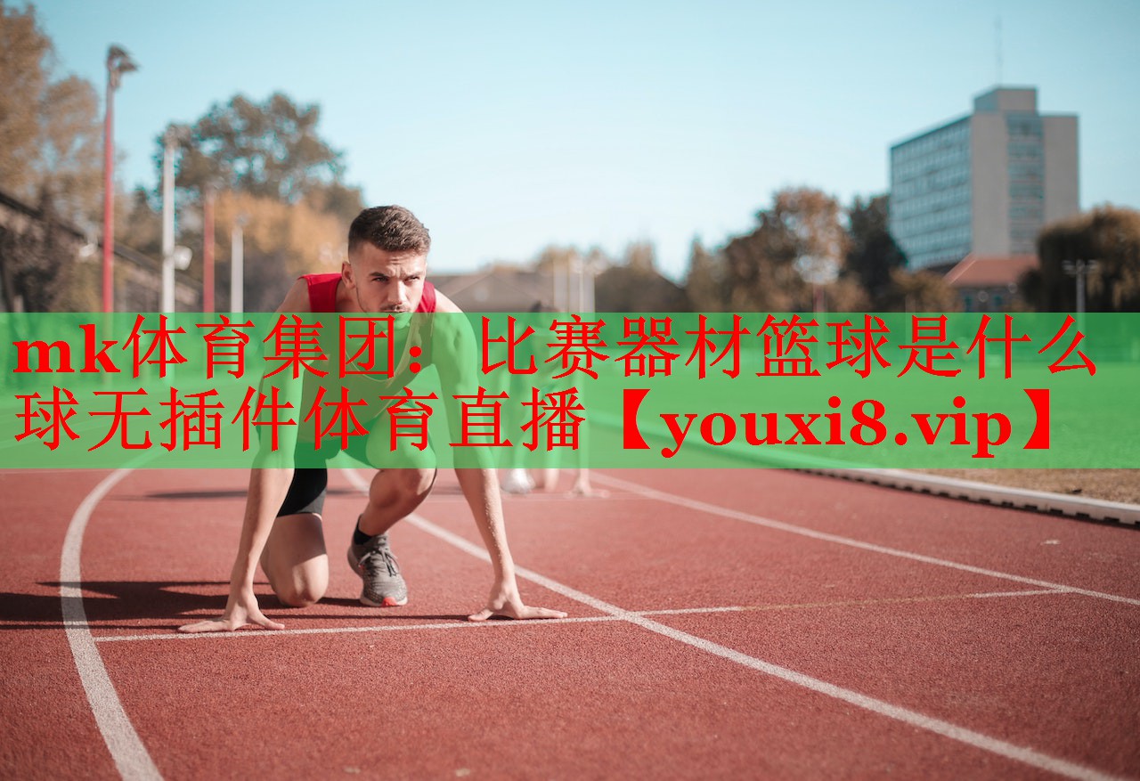 mk体育集团：比赛器材篮球是什么球无插件体育直播