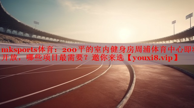 mksports体育：200平的室内健身房周浦体育中心即将开放，哪些项目最需要？邀你来选