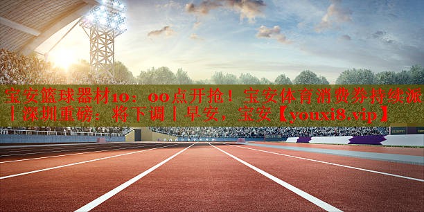 宝安篮球器材10：00点开抢！宝安体育消费券持续派发丨深圳重磅：将下调丨早安，宝安