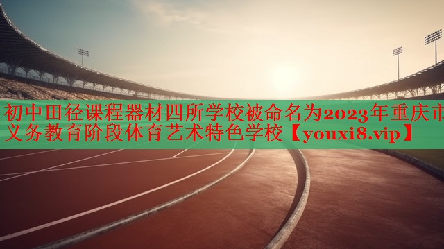 初中田径课程器材四所学校被命名为2023年重庆市义务教育阶段体育艺术特色学校