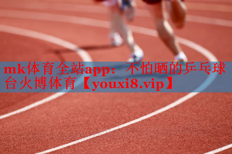 mk体育全站app：不怕晒的乒乓球台火博体育