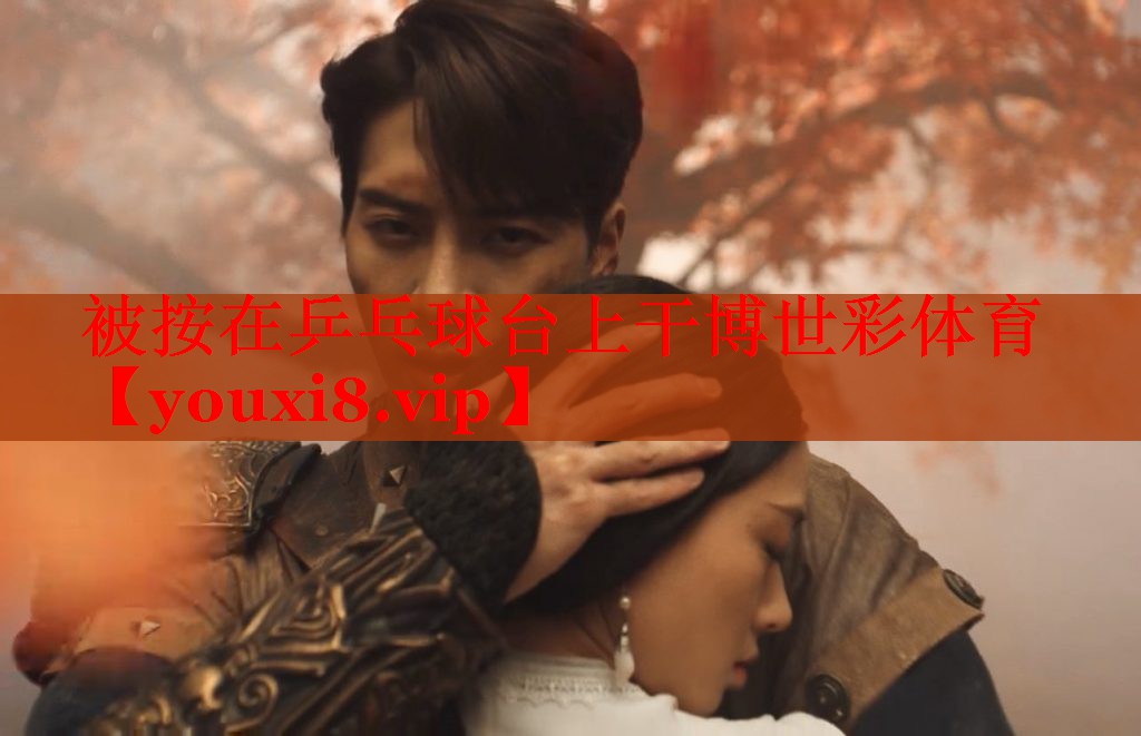 被按在乒乓球台上干博世彩体育