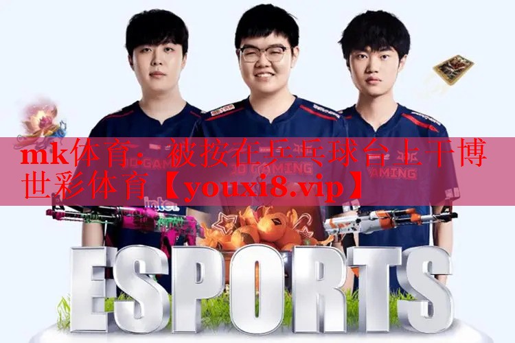 mk体育：被按在乒乓球台上干博世彩体育