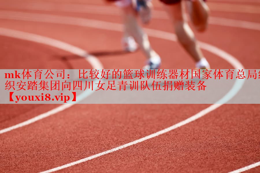 mk体育公司：比较好的篮球训练器材国家体育总局组织安踏集团向四川女足青训队伍捐赠装备