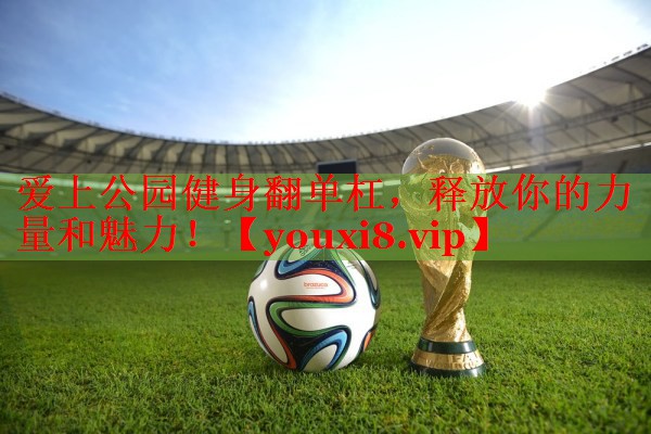 爱上公园健身翻单杠，释放你的力量和魅力！